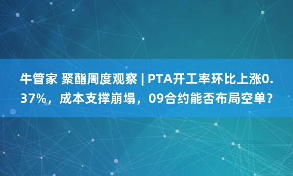 牛管家 聚酯周度观察 | PTA开工率环比上涨0.37%，成本支撑崩塌，09合约能否布局空单？