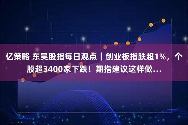 亿策略 东吴股指每日观点｜创业板指跌超1%，个股超3400家下跌！期指建议这样做…