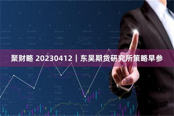 聚财略 20230412｜东吴期货研究所策略早参