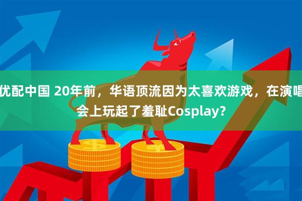 优配中国 20年前，华语顶流因为太喜欢游戏，在演唱会上玩起了羞耻Cosplay？