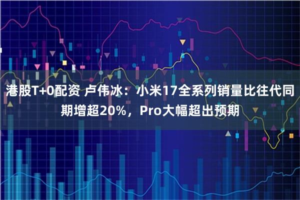 港股T+0配资 卢伟冰：小米17全系列销量比往代同期增超20%，Pro大幅超出预期