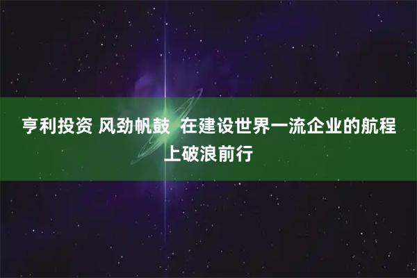 亨利投资 风劲帆鼓  在建设世界一流企业的航程上破浪前行