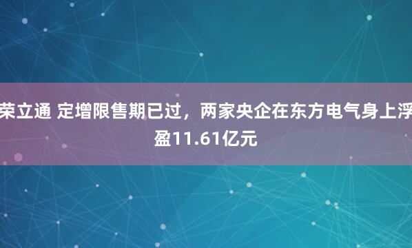 荣立通 定增限售期已过，两家央企在东方电气身上浮盈11.61亿元