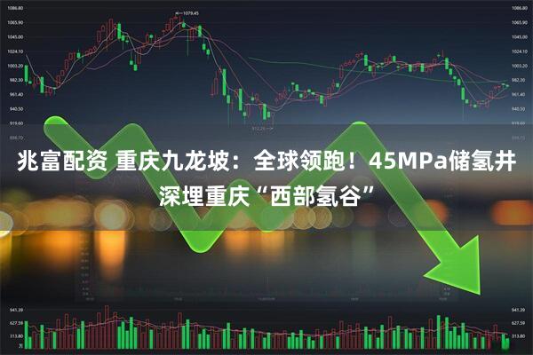 兆富配资 重庆九龙坡：全球领跑！45MPa储氢井深埋重庆“西部氢谷”