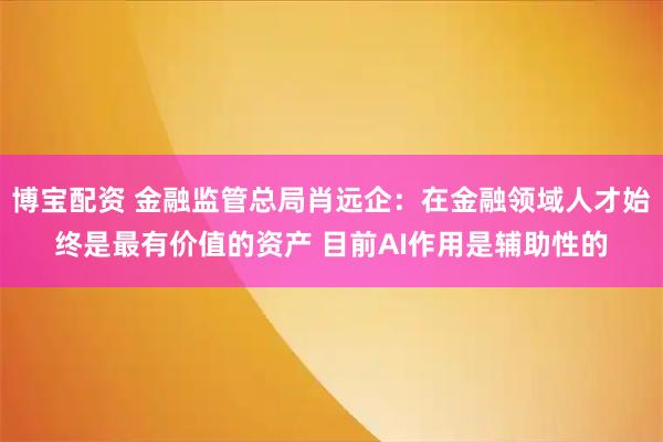 博宝配资 金融监管总局肖远企：在金融领域人才始终是最有价值的资产 目前AI作用是辅助性的