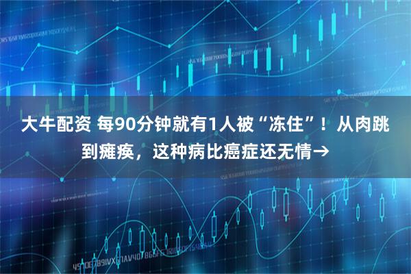 大牛配资 每90分钟就有1人被“冻住”！从肉跳到瘫痪，这种病比癌症还无情→