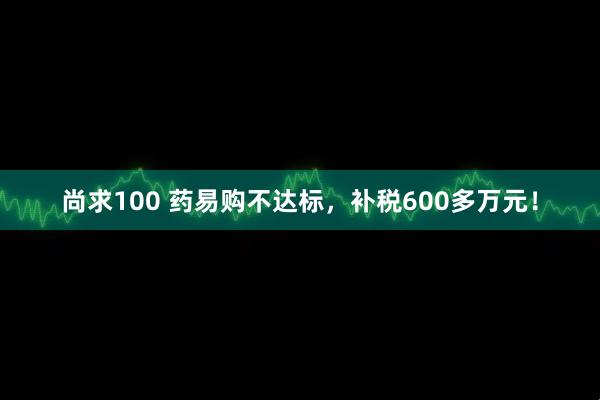尚求100 药易购不达标，补税600多万元！