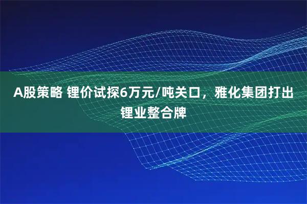 A股策略 锂价试探6万元/吨关口，雅化集团打出锂业整合牌