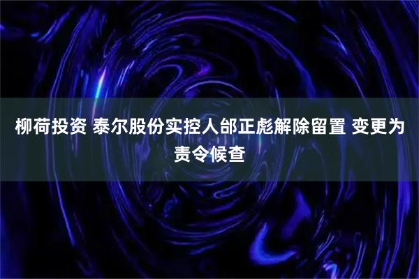 柳荷投资 泰尔股份实控人邰正彪解除留置 变更为责令候查