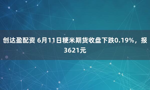 创达盈配资 6月11日粳米期货收盘下跌0.19%，报3621元