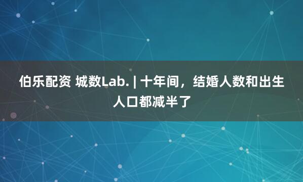 伯乐配资 城数Lab. | 十年间，结婚人数和出生人口都减半了