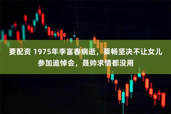 要配资 1975年李富春病逝，蔡畅坚决不让女儿参加追悼会，聂帅求情都没用