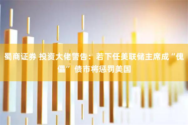 蜀商证券 投资大佬警告：若下任美联储主席成“傀儡” 债市将惩罚美国