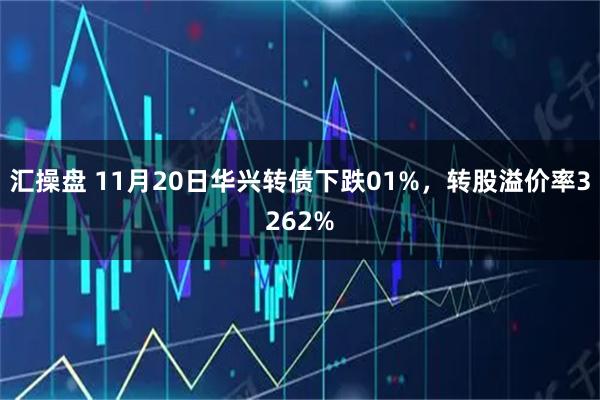 汇操盘 11月20日华兴转债下跌01%，转股溢价率3262%