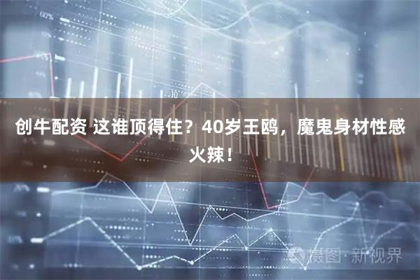 创牛配资 这谁顶得住？40岁王鸥，魔鬼身材性感火辣！
