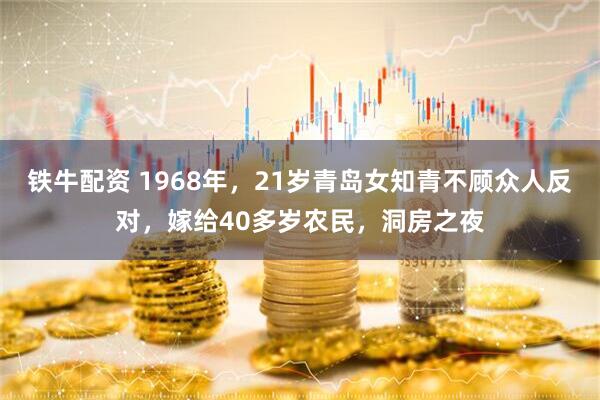铁牛配资 1968年，21岁青岛女知青不顾众人反对，嫁给40多岁农民，洞房之夜