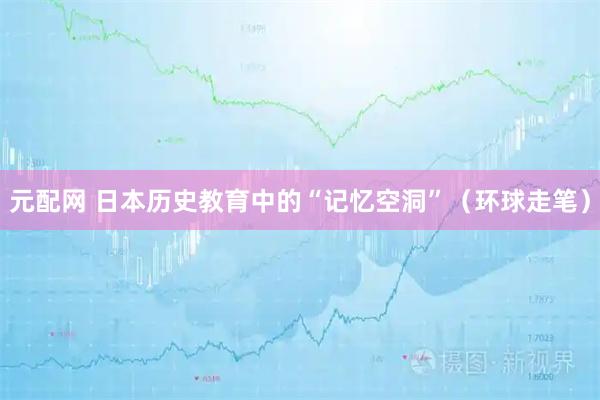 元配网 日本历史教育中的“记忆空洞”（环球走笔）