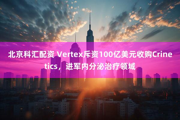 北京科汇配资 Vertex斥资100亿美元收购Crinetics，进军内分泌治疗领域