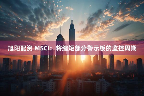 旭阳配资 MSCI：将缩短部分警示板的监控周期