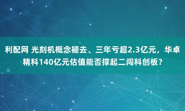 利配网 光刻机概念褪去、三年亏超2.3亿元，华卓精科140亿元估值能否撑起二闯科创板？