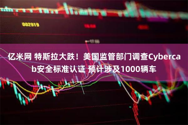 亿米网 特斯拉大跌！美国监管部门调查Cybercab安全标准认证 预计涉及1000辆车